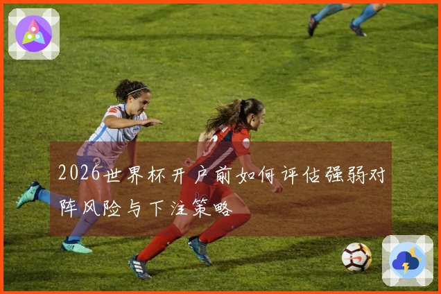 2026世界杯开户前如何评估强弱对阵风险与下注策略